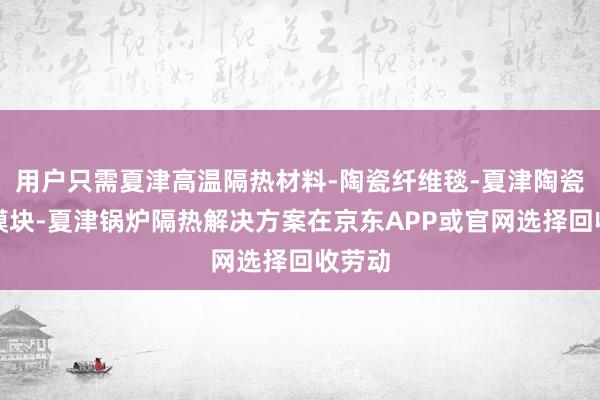 用户只需夏津高温隔热材料-陶瓷纤维毯-夏津陶瓷纤维模块-夏津锅炉隔热解决方案在京东APP或官网选择回收劳动