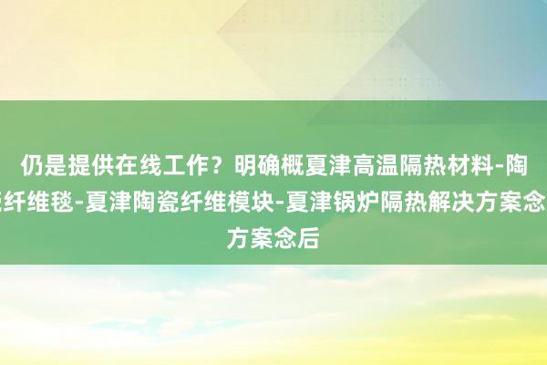 仍是提供在线工作？明确概夏津高温隔热材料-陶瓷纤维毯-夏津陶瓷纤维模块-夏津锅炉隔热解决方案念后